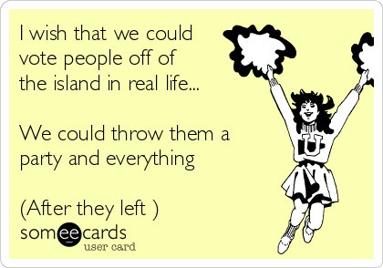 I wish that we could
vote people off of
the island in real life...

We could throw them a
party and everything 

(After they left ) 