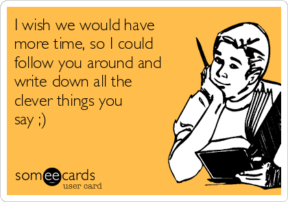 I wish we would have
more time, so I could
follow you around and
write down all the
clever things you
say ;)