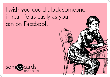 I wish you could block someone
in real life as easily as you
can on Facebook