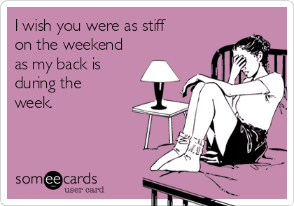 I wish you were as stiff
on the weekend
as my back is
during the
week.