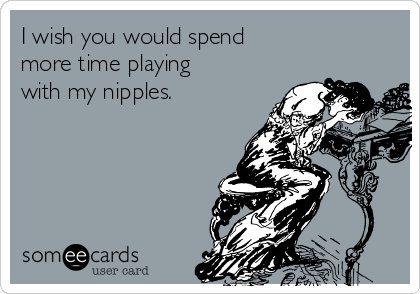 I wish you would spend
more time playing
with my nipples.