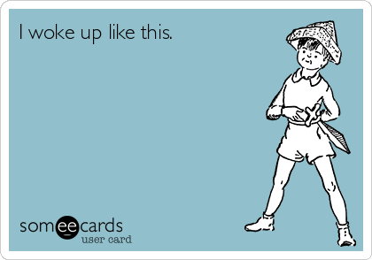 I woke up like this.
