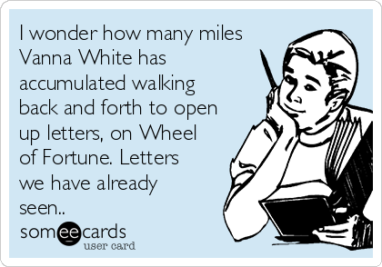 I wonder how many miles
Vanna White has
accumulated walking
back and forth to open
up letters, on Wheel
of Fortune. Letters
we have already
seen..