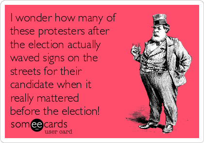 I wonder how many of
these protesters after
the election actually
waved signs on the
streets for their
candidate when it
really mattered
before the election!