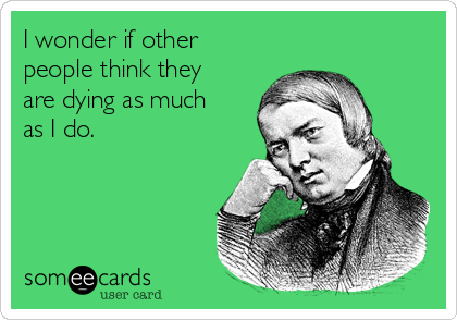 I wonder if other
people think they
are dying as much
as I do.