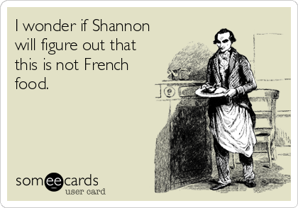 I wonder if Shannon
will figure out that
this is not French
food.