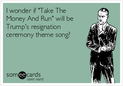 I wonder if "Take The
Money And Run" will be
Trump's resignation
ceremony theme song?