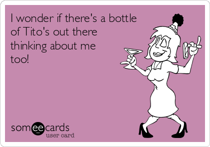 I wonder if there's a bottle
of Tito's out there
thinking about me
too! 