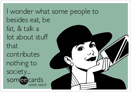 I wonder what some people to
besides eat, be
fat, & talk a
lot about stuff
that
contributes
nothing to
society...