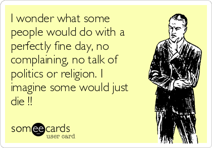 I wonder what some
people would do with a
perfectly fine day, no
complaining, no talk of
politics or religion. I
imagine some would just
die !!