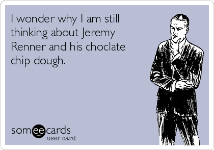 I wonder why I am still
thinking about Jeremy
Renner and his choclate
chip dough.