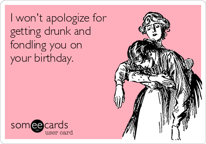I won't apologize for
getting drunk and
fondling you on
your birthday. 