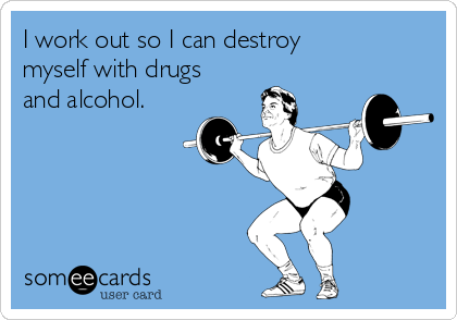 I work out so I can destroy
myself with drugs
and alcohol.