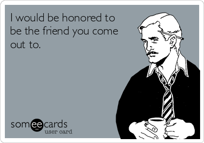 I would be honored to
be the friend you come
out to.