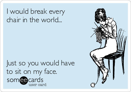 I would break every
chair in the world...




Just so you would have
to sit on my face.