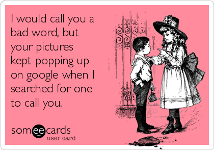 I would call you a
bad word, but
your pictures
kept popping up
on google when I
searched for one
to call you. 