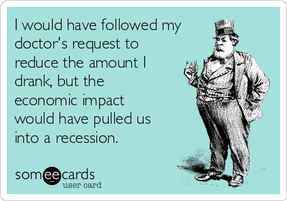 I would have followed my
doctor's request to
reduce the amount I
drank, but the
economic impact
would have pulled us
into a recession.