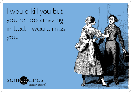 I would kill you but
you're too amazing
in bed. I would miss
you. 

