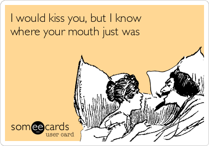 I would kiss you, but I know
where your mouth just was