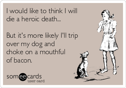 I would like to think I will
die a heroic death...

But it's more likely I'll trip
over my dog and
choke on a mouthful
of bacon.