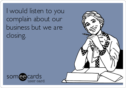 I would listen to you 
complain about our
business but we are
closing.