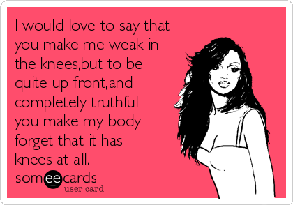 I would love to say that
you make me weak in
the knees,but to be
quite up front,and
completely truthful
you make my body
forget that it has
knees at all.