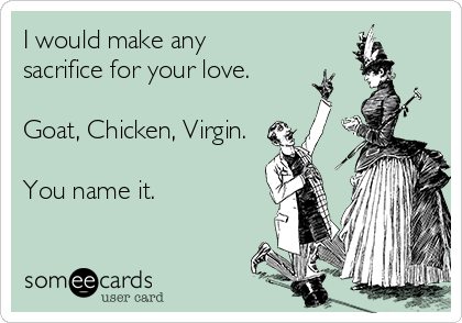 I would make any
sacrifice for your love.

Goat, Chicken, Virgin.

You name it.