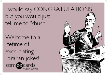 I would say CONGRATULATIONS
but you would just
tell me to "shush"

Welcome to a
lifetime of
excruciating
librarian jokes!