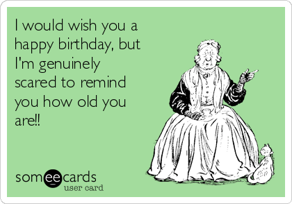 I would wish you a
happy birthday, but
I'm genuinely
scared to remind
you how old you
are!!