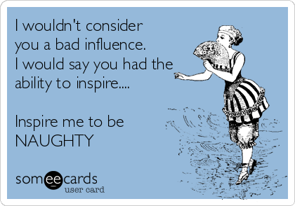 I wouldn't consider
you a bad influence.
I would say you had the
ability to inspire....

Inspire me to be
NAUGHTY