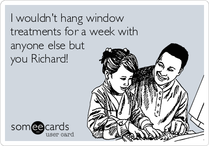 I wouldn't hang window
treatments for a week with
anyone else but
you Richard!