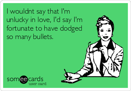 I wouldnt say that I'm
unlucky in love, I'd say I'm
fortunate to have dodged
so many bullets.