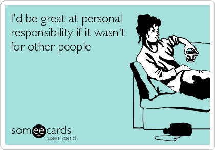 I'd be great at personal 
responsibility if it wasn't
for other people