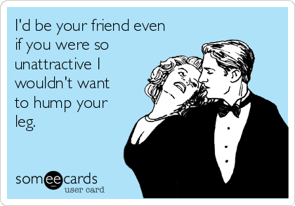 I'd be your friend even
if you were so
unattractive I
wouldn't want
to hump your
leg.