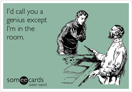 I'd call you a
genius except
I'm in the
room.