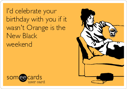 I'd celebrate your
birthday with you if it
wasn't Orange is the
New Black
weekend