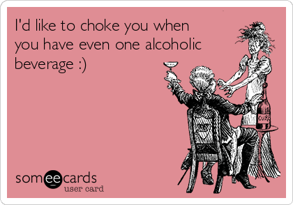 I'd like to choke you when
you have even one alcoholic
beverage :)