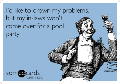 I'd like to drown my problems,
but my in-laws won't
come over for a pool
party.