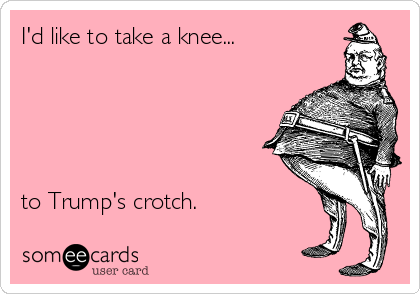 I'd like to take a knee...





to Trump's crotch.