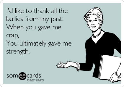 I'd like to thank all the
bullies from my past.
When you gave me
crap,
You ultimately gave me
strength. 