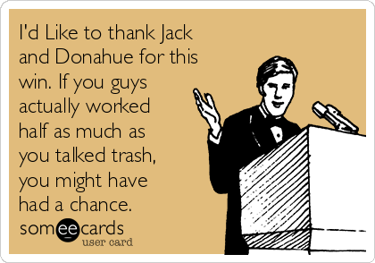 I'd Like to thank Jack
and Donahue for this
win. If you guys
actually worked
half as much as
you talked trash,
you might have
had a chance.