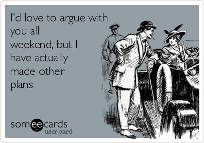 I'd love to argue with
you all
weekend, but I
have actually
made other
plans