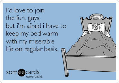 I'd love to join 
the fun, guys, 
but i'm afraid i have to
keep my bed warm
with my miserable
life on regular basis.