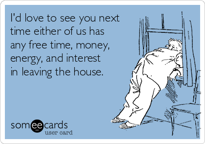 I'd love to see you next
time either of us has
any free time, money,
energy, and interest
in leaving the house.