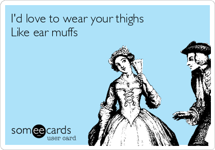 I'd love to wear your thighs 
Like ear muffs
