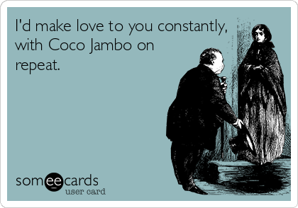 I'd make love to you constantly,
with Coco Jambo on
repeat.