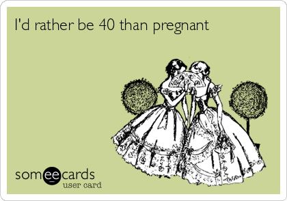 I'd rather be 40 than pregnant