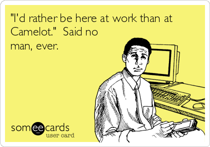 "I'd rather be here at work than at
Camelot."  Said no
man, ever.