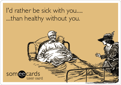 I'd rather be sick with you.....
....than healthy without you.