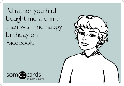 I'd rather you had
bought me a drink
than wish me happy
birthday on
Facebook. 